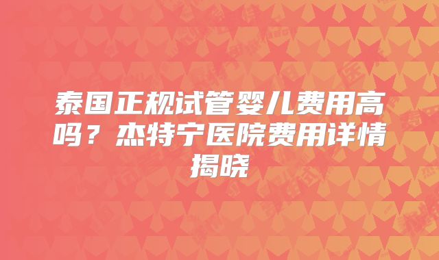 泰国正规试管婴儿费用高吗?杰特宁医院费用详情揭晓