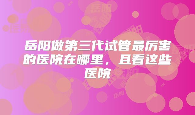 岳阳做第三代试管最厉害的医院在哪里，且看这些医院