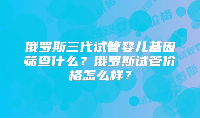 俄罗斯三代试管婴儿基因筛查什么？俄罗斯试管价格怎么样？