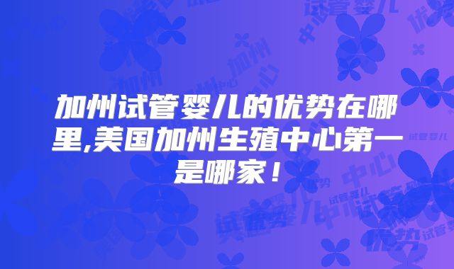 加州试管婴儿的优势在哪里,美国加州生殖中心第一是哪家！