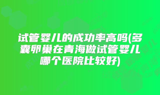 试管婴儿的成功率高吗(多囊卵巢在青海做试管婴儿哪个医院比较好)
