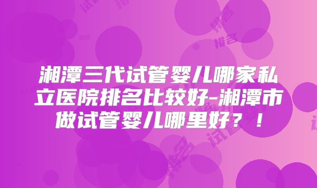 湘潭三代试管婴儿哪家私立医院排名比较好-湘潭市做试管婴儿哪里好？！