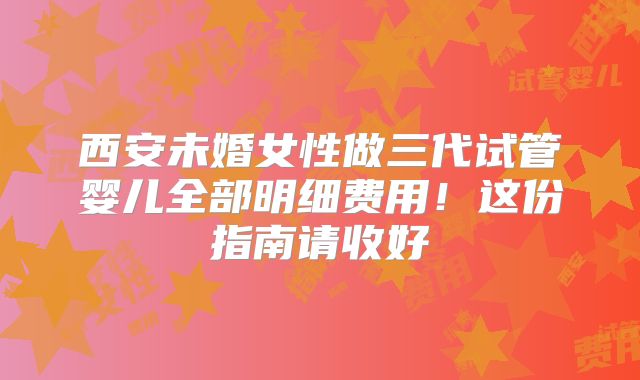 西安未婚女性做三代试管婴儿全部明细费用!这份指南请收好