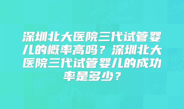 深圳北大医院三代试管婴儿的概率高吗？深圳北大医院三代试管婴儿的成功率是多少？