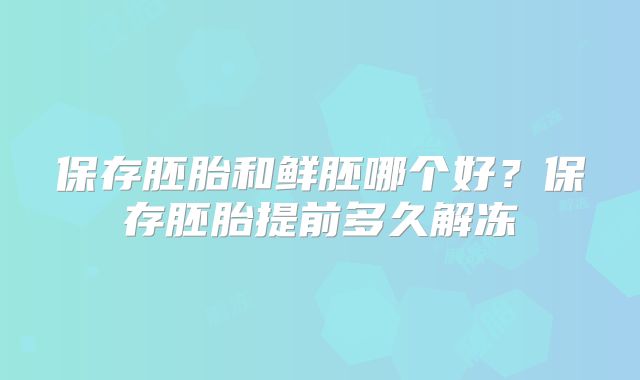 保存胚胎和鲜胚哪个好？保存胚胎提前多久解冻