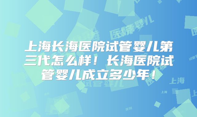 上海长海医院试管婴儿第三代怎么样！长海医院试管婴儿成立多少年！