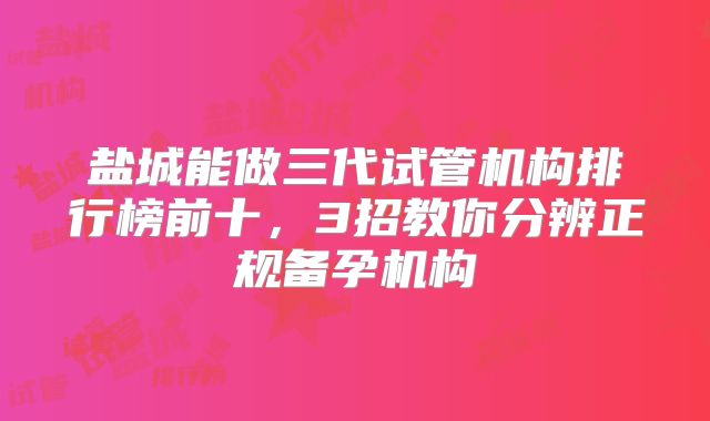 盐城能做三代试管机构排行榜前十,3招教你分辨正规备孕机构