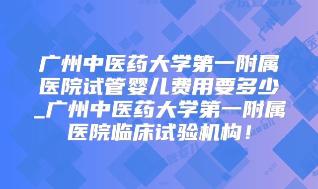 广州中医药大学第一附属医院试管婴儿费用要多少_广州中医药大学第一附属医院临床试验机构！