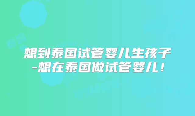 想到泰国试管婴儿生孩子-想在泰国做试管婴儿!
