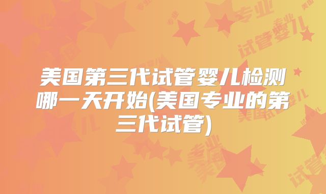 美国第三代试管婴儿检测哪一天开始(美国专业的第三代试管)