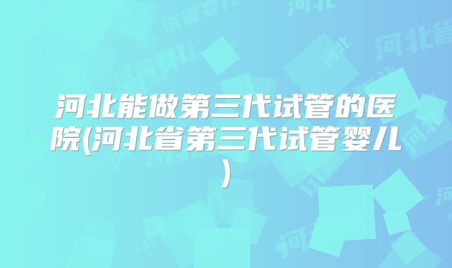 河北能做第三代试管的医院(河北省第三代试管婴儿)