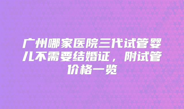 广州哪家医院三代试管婴儿不需要结婚证,附试管价格一览