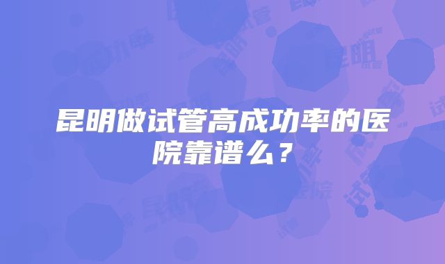 昆明做试管高成功率的医院靠谱么？