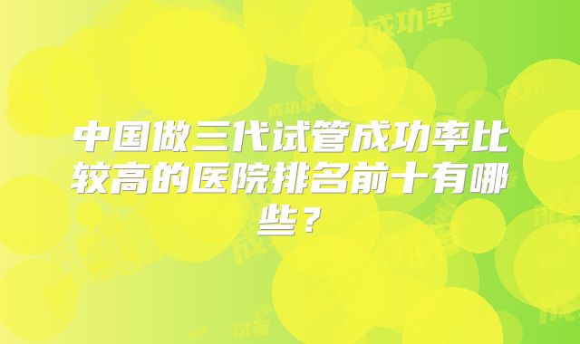 中国做三代试管成功率比较高的医院排名前十有哪些？