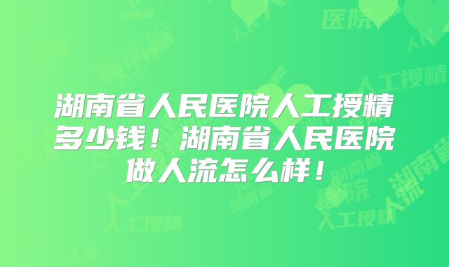 湖南省人民医院人工授精多少钱！湖南省人民医院做人流怎么样！