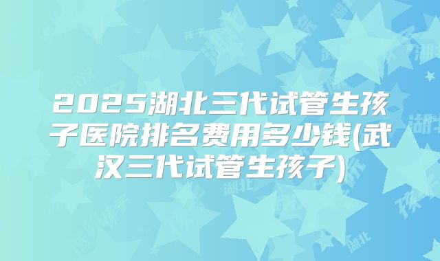2025湖北三代试管生孩子医院排名费用多少钱(武汉三代试管生孩子)