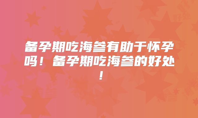 备孕期吃海参有助于怀孕吗！备孕期吃海参的好处！