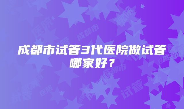 成都市试管3代医院做试管哪家好？