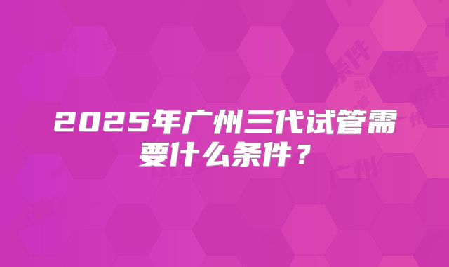 2025年广州三代试管需要什么条件？