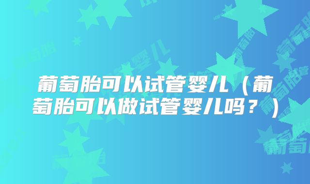 葡萄胎可以试管婴儿（葡萄胎可以做试管婴儿吗？）