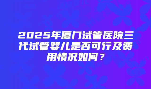 2025年厦门试管医院三代试管婴儿是否可行及费用情况如何？