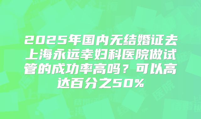 2025年国内无结婚证去上海永远幸妇科医院做试管的成功率高吗？可以高达百分之50%