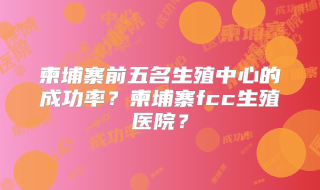 柬埔寨前五名生殖中心的成功率?柬埔寨fcc生殖医院?
