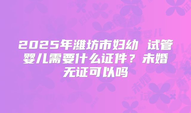 2025年潍坊市妇幼 试管婴儿需要什么证件？未婚无证可以吗