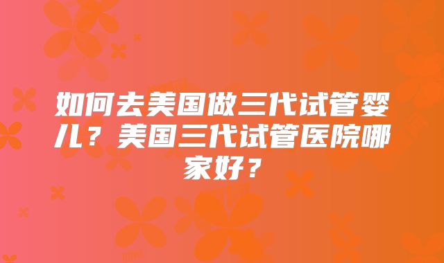 如何去美国做三代试管婴儿？美国三代试管医院哪家好？