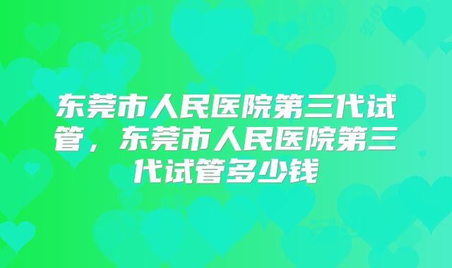 东莞市人民医院第三代试管，东莞市人民医院第三代试管多少钱