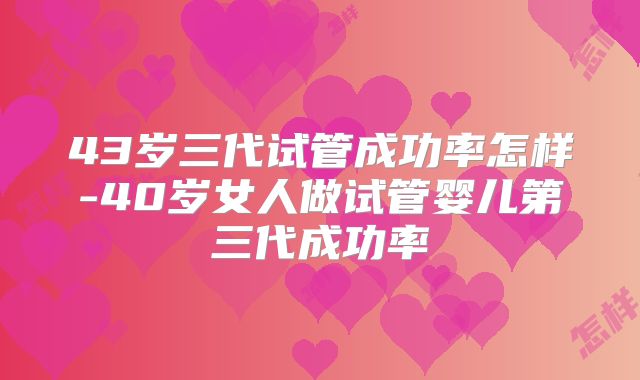 43岁三代试管成功率怎样-40岁女人做试管婴儿第三代成功率