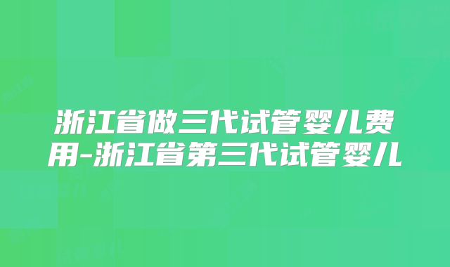浙江省做三代试管婴儿费用-浙江省第三代试管婴儿