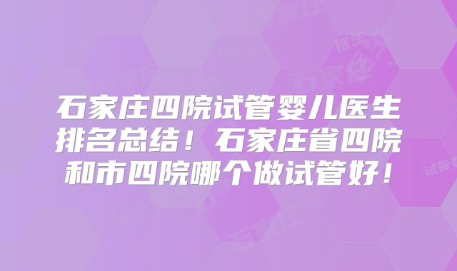 石家庄四院试管婴儿医生排名总结!石家庄省四院和市四院哪个做试管好!