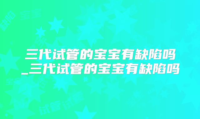三代试管的宝宝有缺陷吗_三代试管的宝宝有缺陷吗
