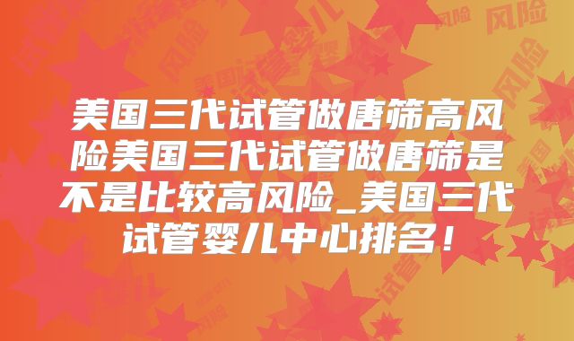 美国三代试管做唐筛高风险美国三代试管做唐筛是不是比较高风险_美国三代试管婴儿中心排名！