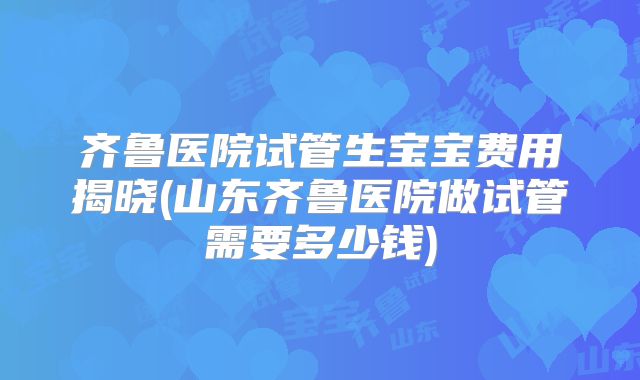 齐鲁医院试管生宝宝费用揭晓(山东齐鲁医院做试管需要多少钱)