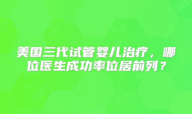 美国三代试管婴儿治疗,哪位医生成功率位居前列?