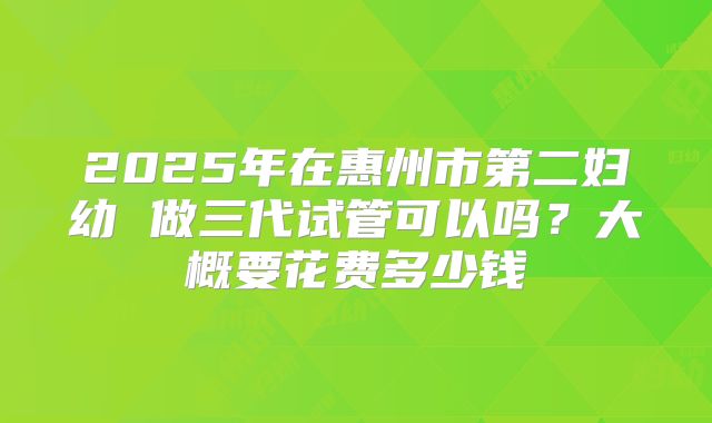 2025年在惠州市第二妇幼 做三代试管可以吗？大概要花费多少钱