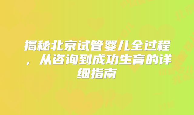 揭秘北京试管婴儿全过程，从咨询到成功生育的详细指南