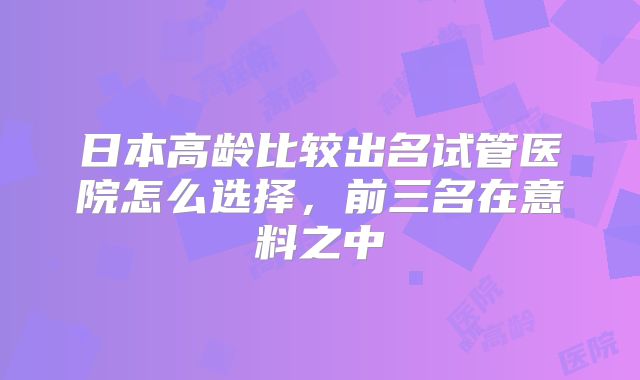 日本高龄比较出名试管医院怎么选择，前三名在意料之中