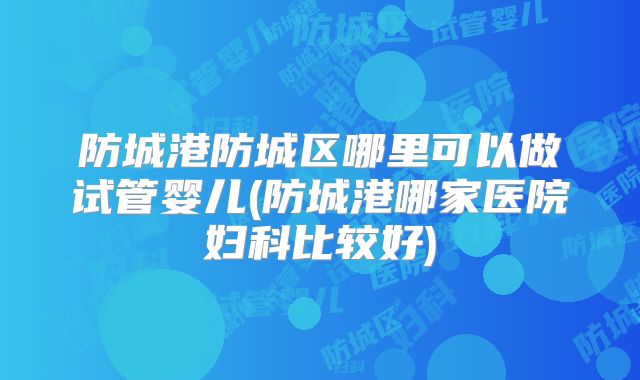 防城港防城区哪里可以做试管婴儿(防城港哪家医院妇科比较好)