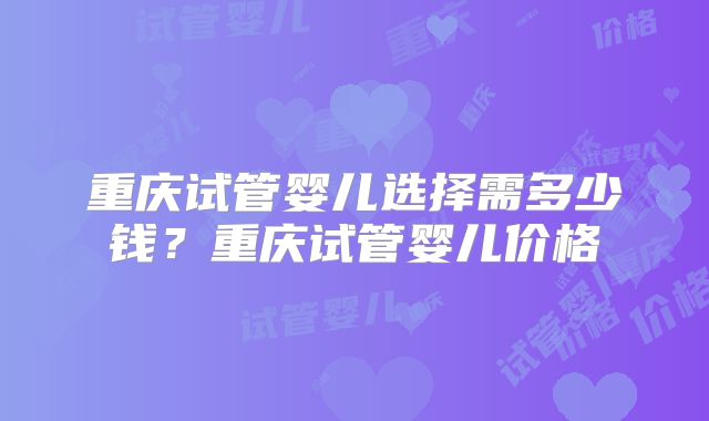 重庆试管婴儿选择需多少钱？重庆试管婴儿价格