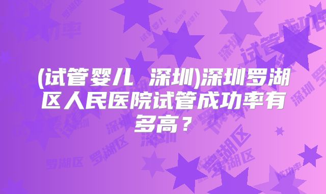 (试管婴儿 深圳)深圳罗湖区人民医院试管成功率有多高？
