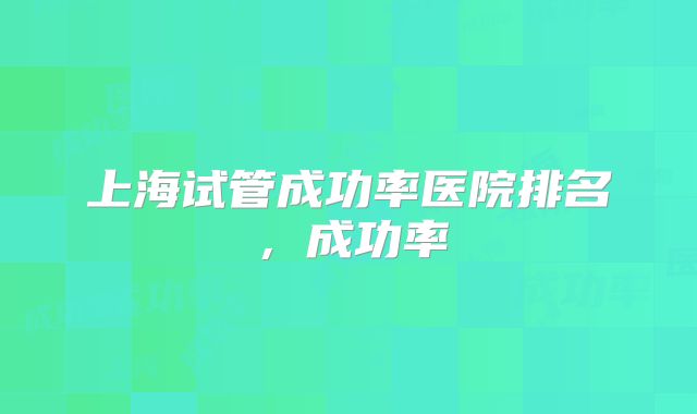 上海试管成功率医院排名，成功率