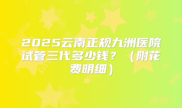 2025云南正规九洲医院试管三代多少钱？（附花费明细）