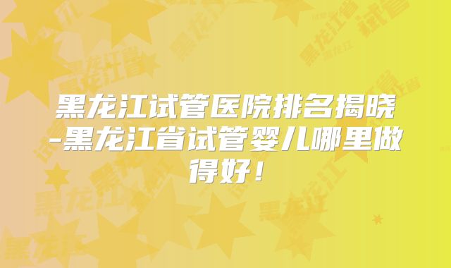 黑龙江试管医院排名揭晓-黑龙江省试管婴儿哪里做得好!