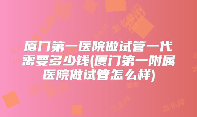 厦门第一医院做试管一代需要多少钱(厦门第一附属医院做试管怎么样)