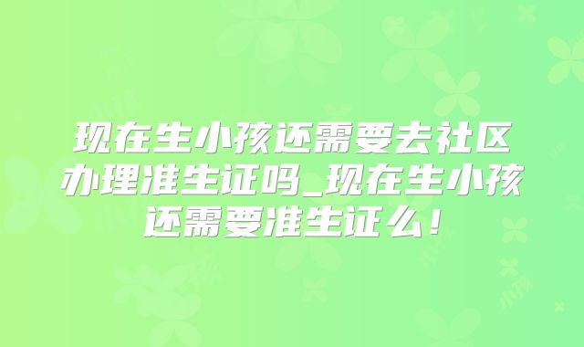 现在生小孩还需要去社区办理准生证吗_现在生小孩还需要准生证么！