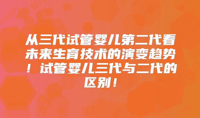 从三代试管婴儿第二代看未来生育技术的演变趋势！试管婴儿三代与二代的区别！