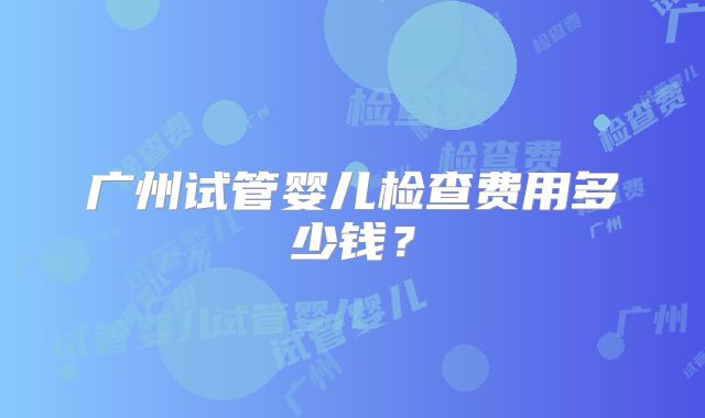 广州试管婴儿检查费用多少钱？